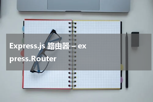 Express.js 路由器 – express.Router 