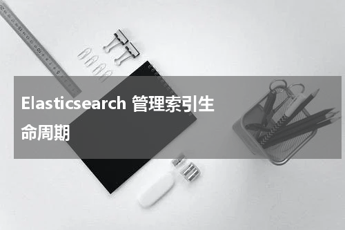 Elasticsearch 管理索引生命周期 